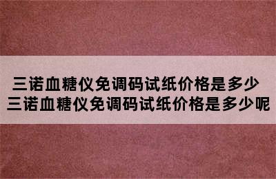 三诺血糖仪免调码试纸价格是多少 三诺血糖仪免调码试纸价格是多少呢